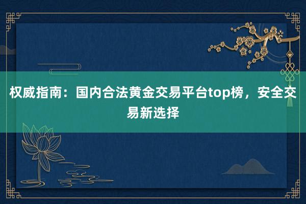 权威指南：国内合法黄金交易平台top榜，安全交易新选择